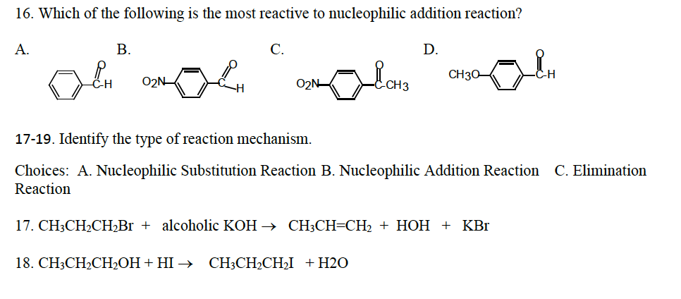 16. Which of the following is the most reactive to nucleophilic addition reaction?
A.
B.
OCH
0₂N
H
C.
& CH3
D.
18. CH3CH₂CH₂OH + HI → CH3CH₂CH₂I + H2O
CH30-
17-19. Identify the type of reaction mechanism.
Choices: A. Nucleophilic Substitution Reaction B. Nucleophilic Addition Reaction C. Elimination
Reaction
17. CH3CH₂CH₂Br + alcoholic KOH → CH3CH=CH₂ + HOH + KBr
CH