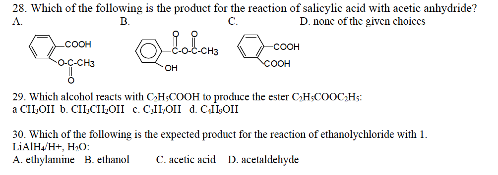 28. Which of the following is the product for the reaction of salicylic acid with acetic anhydride?
A.
B.
C.
D. none of the given choices
COOH
O-C-CH3
OXEolono
OH
-COOH
COOH
29. Which alcohol reacts with C₂H5COOH to produce the ester C₂H5COOC₂H5:
a CH3OH b. CH3CH₂OH c. C3H7OH d. C4H₂OH
30. Which of the following is the expected product for the reaction of ethanolychloride with 1.
LiAlH4/H+, H₂O:
A. ethylamine B. ethanol
C. acetic acid D. acetaldehyde