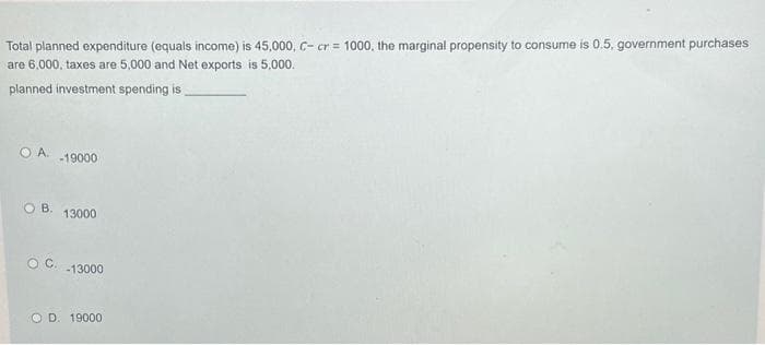 Total planned expenditure (equals income) is 45,000, C- cr= 1000, the marginal propensity to consume is 0.5, government purchases
are 6,000, taxes are 5,000 and Net exports is 5,000.
planned investment spending is
O A. -19000
OB. 13000
OC. -13000
OD. 19000