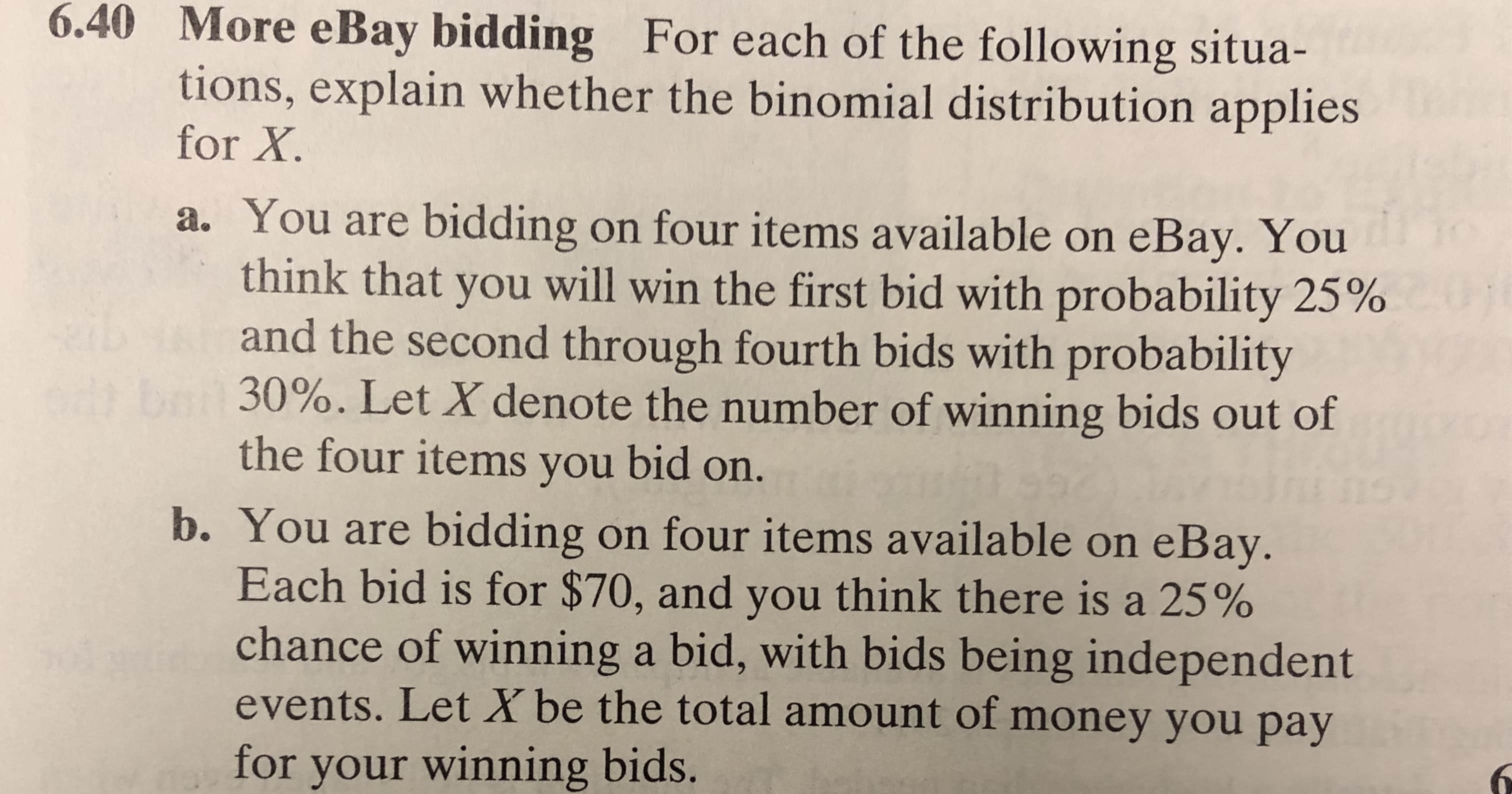 6.40
More eBay bidding For each of the following situa-
tions, explain whether the binomial distribution applies
for X
a. You are bidding on four items available on eBay. You
think that you will win the first bid with probability 25%
and the second through fourth bids with probability
30%. Let X denote the number of winning bids out of
the four items you bid on.
b. You are bidding on four items available on eBay.
Each bid is for $70, and you think there is a 25%
chance of winning a bid, with bids being independent
events. Let X be the total amount of money you pay
for your winning bids.
