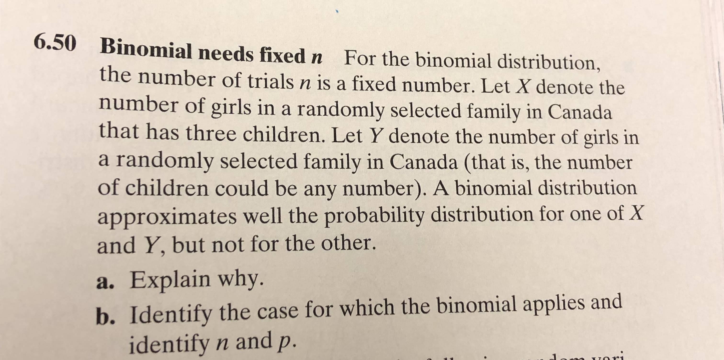 6.50
Binomial needs fixed n
For the binomial distribution,
the number of trials n is a fixed number. Let X denote the
number of girls in a randomly selected family in Canada
that has three children. Let Y denote the number of girls in
a randomly selected family in Canada (that is, the number
of children could be any number). A binomial distribution
approximates well the probability distribution for one of X
and Y, but not for the other.
a. Explain why
b. Identify the case for which the binomial applies and
identify n andp.
m vori
