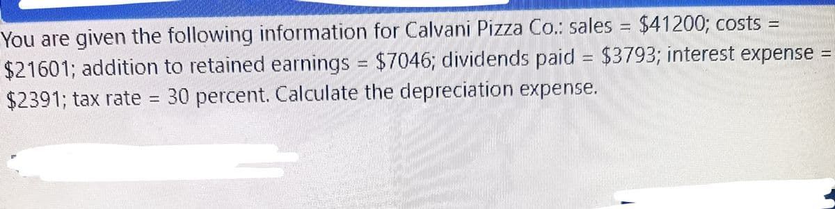 =
You are given the following information for Calvani Pizza Co.: sales = $41200; costs
$21601; addition to retained earnings = $7046; dividends paid = $3793; interest expense =
$2391; tax rate = 30 percent. Calculate the depreciation expense.