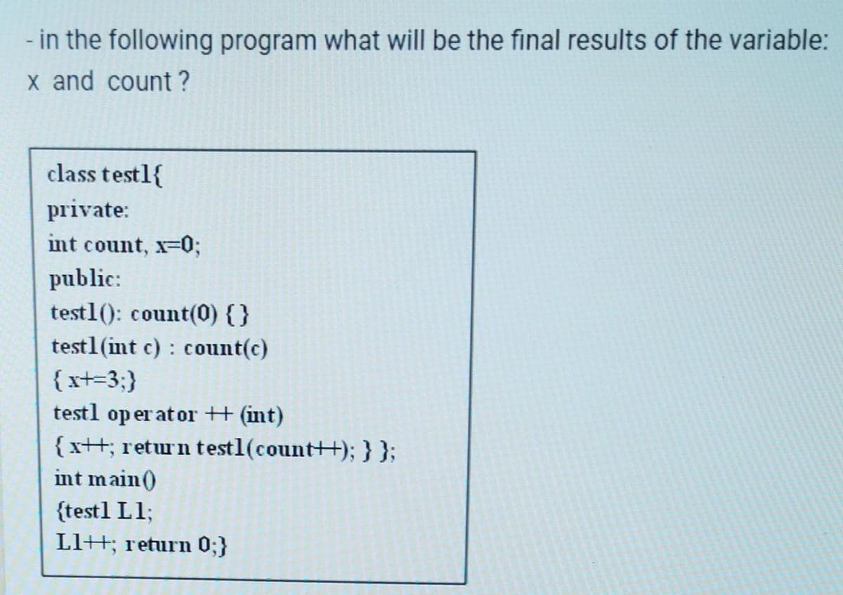 - in the following program what will be the final results of the variable:
x and count ?
class testl{
private:
int count, x=0;
public:
testl(): count(0) {}
testl (int c): count(c)
{x+=3;}
testl operator ++ (int)
{ x++; return testl(count++); } };
int main()
{test1 L1;
Ll+; return 0;}
