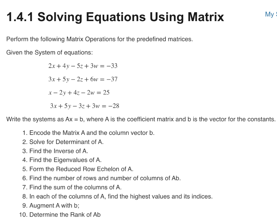 1.4.1 Solving Equations Using Matrix
Perform the following Matrix Operations for the predefined matrices.
Given the System of equations:
My
2x + 4y - 5z + 3w = -33
3x + 5y2z+6w = -37
x-2y + 4z2w = 25
3x + 5y3z + 3w = -28
Write the systems as Ax = b, where A is the coefficient matrix and b is the vector for the constants.
1. Encode the Matrix A and the column vector b.
2. Solve for Determinant of A.
3. Find the Inverse of A.
4. Find the Eigenvalues of A.
5. Form the Reduced Row Echelon of A.
6. Find the number of rows and number of columns of Ab.
7. Find the sum of the columns of A.
8. In each of the columns of A, find the highest values and its indices.
9. Augment A with b;
10. Determine the Rank of Ab