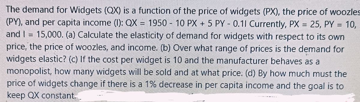The demand for Widgets (QX) is a function of the price of widgets (PX), the price of woozles
(PY), and per capita income (1): QX = 1950 - 10 PX + 5 PY-0.11 Currently, PX = 25, PY = 10,
and 1 = 15,000. (a) Calculate the elasticity of demand for widgets with respect to its own
I
price, the price of woozles, and income. (b) Over what range of prices is the demand for
widgets elastic? (c) If the cost per widget is 10 and the manufacturer behaves as a
monopolist, how many widgets will be sold and at what price: (d) By how much must the
price of widgets change if there is a 1% decrease in per capita income and the goal is to
keep QX constant.
