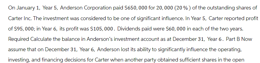 On January 1, Year 5, Anderson Corporation paid $650,000 for 20, 000 (20%) of the outstanding shares of
Carter Inc. The investment was considered to be one of significant influence. In Year 5, Carter reported profit
of $95,000; in Year 6, its profit was $105,000. Dividends paid were $60,000 in each of the two years.
Required Calculate the balance in Anderson's investment account as at December 31, Year 6. Part B Now
assume that on December 31, Year 6, Anderson lost its ability to significantly influence the operating,
investing, and financing decisions for Carter when another party obtained sufficient shares in the open