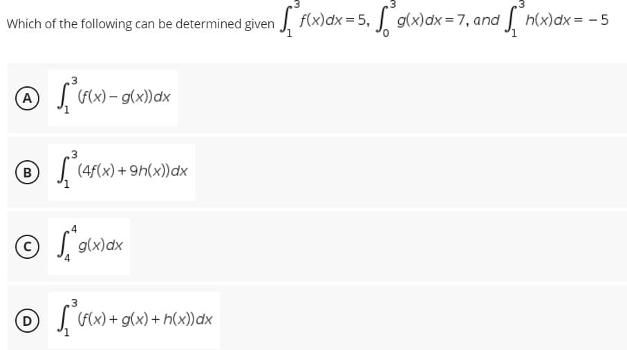 •√²h(x) dx = -5
[
Which of the following can be determined given f(x) dx = 5, g(x) dx = 7, and
3
A
(f(x) - g(x)) dx
3
B
(4f(x) +9h(x))dx
© ²
g(x) dx
3
D
[(f(x) + g(x) + h(x) dx
