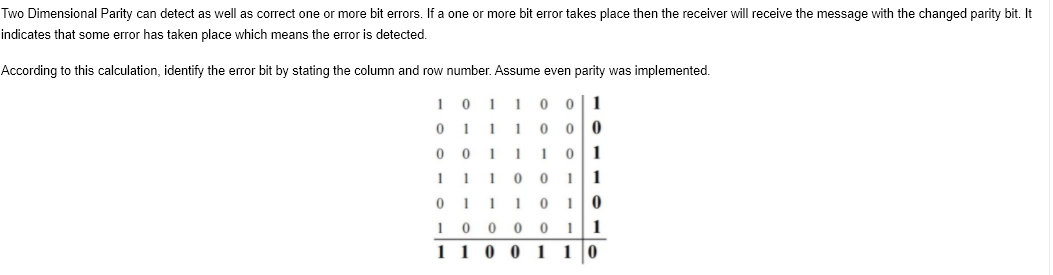 Two Dimensional Parity can detect as well as correct one or more bit errors. If a one or more bit error takes place then the receiver will receive the message with the changed parity bit. It
indicates that some error has taken place which means the error is detected.
According to this calculation, identify the error bit by stating the column and row number. Assume even parity was implemented.
0 1
0 1 11 0
0 0 11 101
1 1 10 0 1 1
0 1 11 0 10
10 0 0 0 11
1 1 0 0 1 1 0
1
0|0
