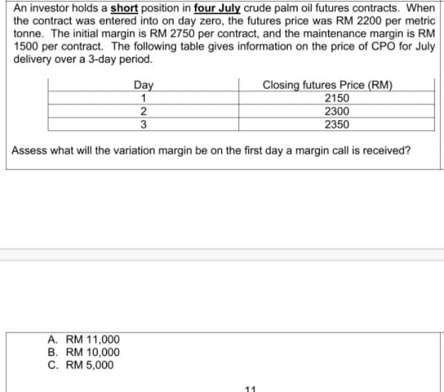 An investor holds a short position in four July crude palm oil futures contracts. When
the contract was entered into on day zero, the futures price was RM 2200 per metric
tonne. The initial margin is RM 2750 per contract, and the maintenance margin is RM
1500 per contract. The following table gives information on the price of CPO for July
delivery over a 3-day period.
Day
1
Closing futures Price (RM)
2150
2300
3
2350
Assess what will the variation margin be on the first day a margin call is received?
A. RM 11,000
B. RM 10,000
C. RM 5,000
