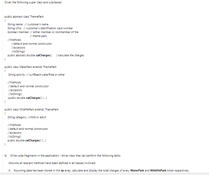 Given the following super class and subclasses:
public abstract class ThemePark
String name: // customer's name
String icNo: // customer's identification card number
boolean member: // either member or nonmember of the
// theme park
//Methods:
//default and normal constructor
//accessors
//toString0
public abstract double calCharges0: //calculate the charges
public class WaterPark extends ThemePark
String activity: // surfBeach,waterRide or other
//Methods:
//default and normal constructor
//accessors
/toString0
public double calCharges) .
public class WildlifePark extends ThemePark
String category: //child or adult
I/Methods:
//default and normal constructor
//accessors
/toString)
public double calCharges) .)
b) Write code fragments in the application / driver class that can perform the following tasks:
(Assume all relevant methods have been defined in all classes involved)
ii) Assuming data has been stored in this tp array, calculate and display the total charges of every WaterPark and WildlifePark ticket respectively
