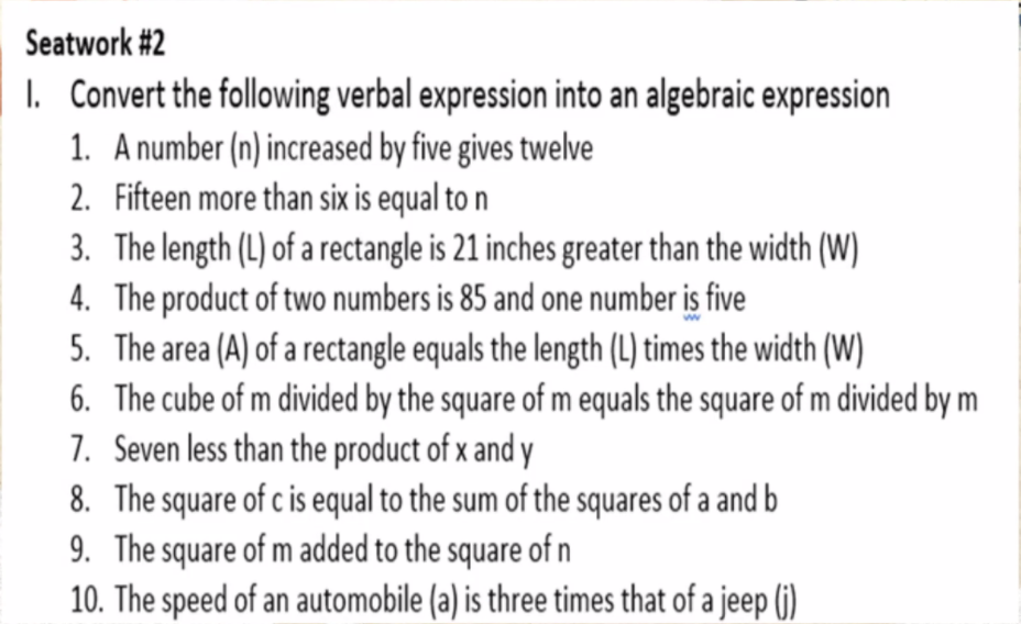 Seatwork #2
I. Convert the following verbal expression into an algebraic expression
1. Anumber (n) increased by five gives twelve
2. Fifteen more than six is equal to n
3. The length (L) of a rectangle is 21 inches greater than the width (W)
4. The product of two numbers is 85 and one number is five
5. The area (A) of a rectangle equals the length (L) times the width (W)
6. The cube of m divided by the square of m equals the square of m divided by m
7. Seven less than the product of x and y
8. The square of c is equal to the sum of the squares of a and b
9. The square of m added to the square of n
10. The speed of an automobile (a) is three times that of a jeep (ij)
ww
