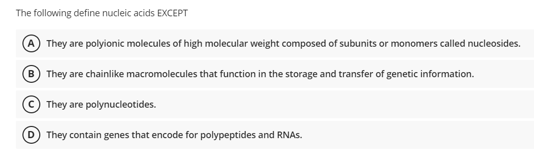 The following define nucleic acids EXCEPT
A) They are polyionic molecules of high molecular weight composed of subunits or monomers called nucleosides.
B) They are chainlike macromolecules that function in the storage and transfer of genetic information.
C They are polynucleotides.
They contain genes that encode for polypeptides and RNAS.
