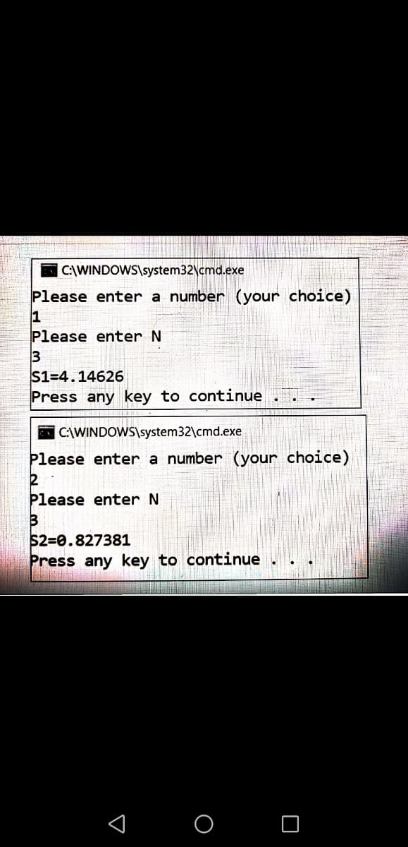 C:\WINDOWS\system32\cmd.exe
Please enter a number (your choice)
1
Please enter N
S1=4.14626
Press any key to continue
C\WINDOWS\system32\cmd.exe
Please enter a number (your choice)
2
Please enter N
3
$2=0.827381
Press any key to continue
