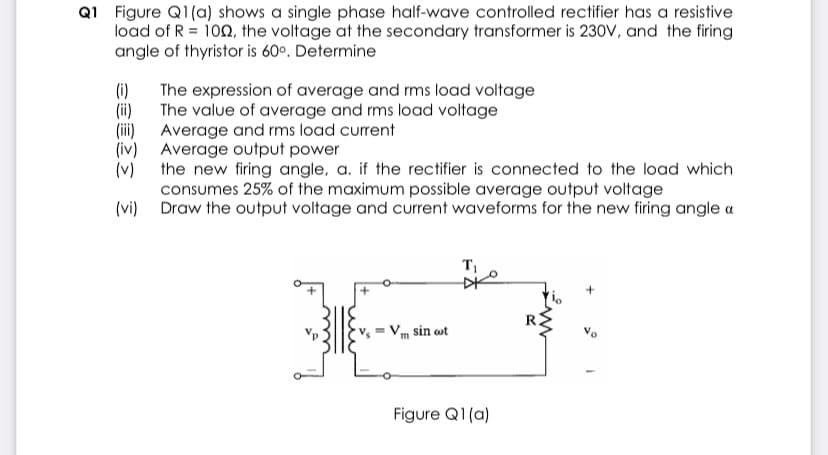 Q1 Figure Q1(a) shows a single phase half-wave controlled rectifier has a resistive
load of R = 100, the voltage at the secondary transformer is 230V, and the firing
angle of thyristor is 60°. Determine
(i)
The expression of average and rms load voltage
The value of average and rms load voltage
(i)
(i)
Average and rms load current
(iv) Average output power
(v)
the new firing angle, a. if the rectifier is connected to the load which
consumes 25% of the maximum possible average output voltage
(vi) Draw the output voltage and current waveforms for the new firing angle a
m sin wt
Figure Q1(a)
