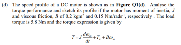 (d) The speed profile of a DC motor is shown as in Figure Q1(d). Analyse the
torque performance and sketch its profile if the motor has moment of inertia, J
and viscous friction, B of 0.2 kgm² and 0.15 Nm/rads', respectively . The load
torque is 5.8 Nm and the torque expression is given by
do
-+T, + Во,
dt
T=J
