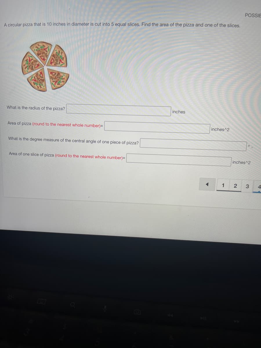 A circular pizza that is 10 inches in diameter is cut into 5 equal slices. Find the area of the pizza and one of the slices.
What is the radius of the pizza?
Area of pizza (round to the nearest whole number)=
What is the degree measure of the central angle of one piece of pizza?
Area of one slice of pizza (round to the nearest whole number)=
inches
◄
inches^2
1
POSSIE
2
0
inches^2
3
4
