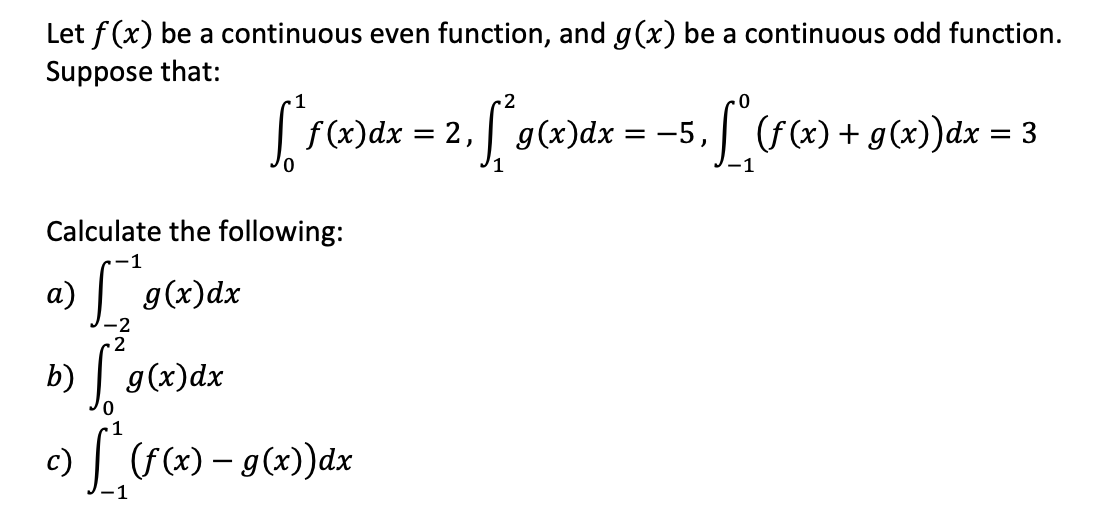 Let f(x) be a continuous even function, and g(x) be a continuous odd function.
Suppose that:
a)
2
f(x) dx = 2,
= 2, 1²96
Calculate the following:
-1
g(x) dx
[²
-2
2
b)
[²g(x) dx
c) [_^ (f(x) – g(x))dx
g(x)dx
•[₁ (f(x) + g(x)) dx = 3
= -5,