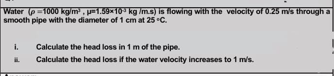 Water (p =1000 kg/m , p=1.59×103 kg /m.s) is flowing with the velocity of 0.25 m/s through a
smooth pipe with the diameter of 1 cm at 25 °C.
i.
Calculate the head loss in 1 m of the pipe.
ii.
Calculate the head loss if the water velocity increases to 1 m/s.
