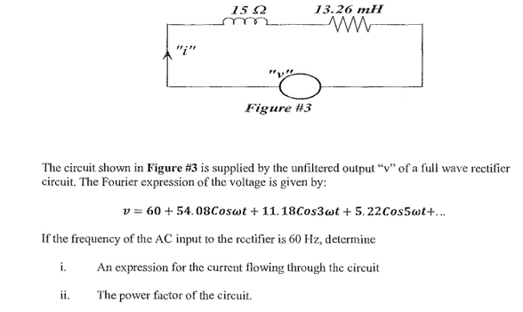 15 2
13.26 mH
"i"
Figure #3
The circuit shown in Figure #3 is supplied by the unfiltered output “v" of a full wave rectifier
circuit. The Fourier expression of the voltage is given by:
v = 60 + 54. 08Coswt + 11. 18Cos3wt + 5. 22Cos5wt+...
If the frequency of the AC input to the rectifier is 60 Hz, determine
i.
An expression for the current flowing through the circuit
ii.
The power factor of the circuit.
