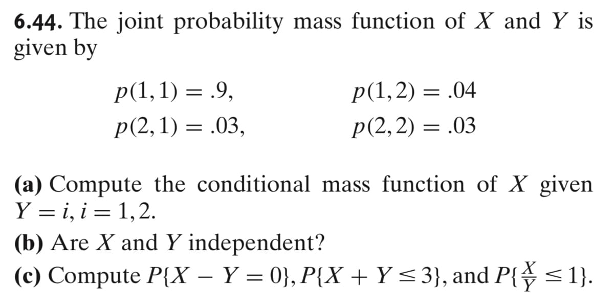6.44. The joint probability mass function of X and Y is
given by
p(1, 1) = .9,
p(2, 1) = .03,
p(1,2)= .04
p(2,2)= .03
(a) Compute the conditional mass function of X given
Y = i, i = 1,2.
(b) Are X and Y independent?
(c) Compute P{X - Y = 0}, P{X + Y ≤3}, and P{\ ≤ 1}.