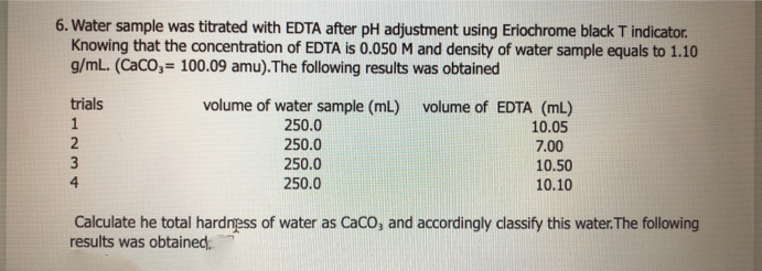 6. Water sample was titrated with EDTA after pH adjustment using Eriochrome black T indicator.
Knowing that the concentration of EDTA is 0.050 M and density of water sample equals to 1.10
g/mL. (CaCO,= 100.09 amu). The following results was obtained
trials
volume of water sample (mL)
250.0
250.0
250.0
volume of EDTA (mL)
10.05
7.00
10.50
250.0
10.10
Calculate he total hardness of water as CaCO, and accordingly classify this water. The following
results was obtained.
1234
