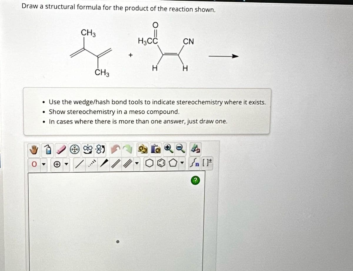 Draw a structural formula for the product of the reaction shown.
CH3
H3CC
CN
L
H
H
CH3
• Use the wedge/hash bond tools to indicate stereochemistry where it exists.
• Show stereochemistry in a meso compound.
• In cases where there is more than one answer, just draw one.
81
?