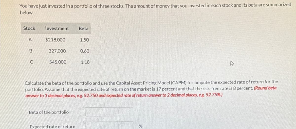 You have just invested in a portfolio of three stocks. The amount of money that you invested in each stock and its beta are summarized
below.
Stock
Investment
Beta
A
$218,000
1.50
B
327,000
0.60
C
545,000
1.18
Calculate the beta of the portfolio and use the Capital Asset Pricing Model (CAPM) to compute the expected rate of return for the
portfolio. Assume that the expected rate of return on the market is 17 percent and that the risk-free rate is 8 percent. (Round beta
answer to 3 decimal places, e.g. 52.750 and expected rate of return answer to 2 decimal places, e.g. 52.75%.)
Beta of the portfolio
Expected rate of return
%