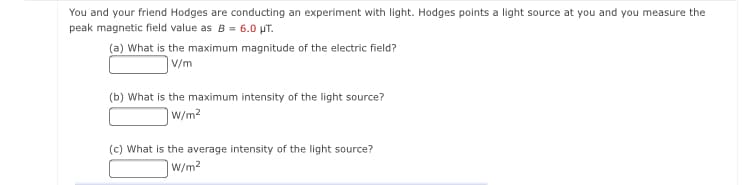 You and your friend Hodges are conducting an experiment with light. Hodges points a light source at you and you measure the
peak magnetic field value as B = 6.0 pT.
(a) What is the maximum magnitude of the electric field?
V/m
(b) What is the maximum intensity of the light source?
w/m2
(c) What is the average intensity of the light source?
W/m2
