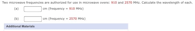 Two microwave frequencies are authorized for use in microwave ovens: 910 and 2570 MHz. Calculate the wavelength of each.
(a)
cm (frequency = 910 MHz)
(b)
cm (frequency = 2570 MHz)
Additional Materials
