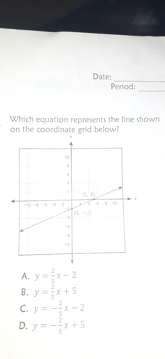 Date:
Period:
Which equation represents the line shown
on the coordinate grid below?
10
4
(5, 0)
-10 -8 -6
-4
-2
6
8
10
(0, -2)
4
--8-
10
A. y =
B. y =x
x +5
C. y = --x – 2
2
D. y = -x + 5
