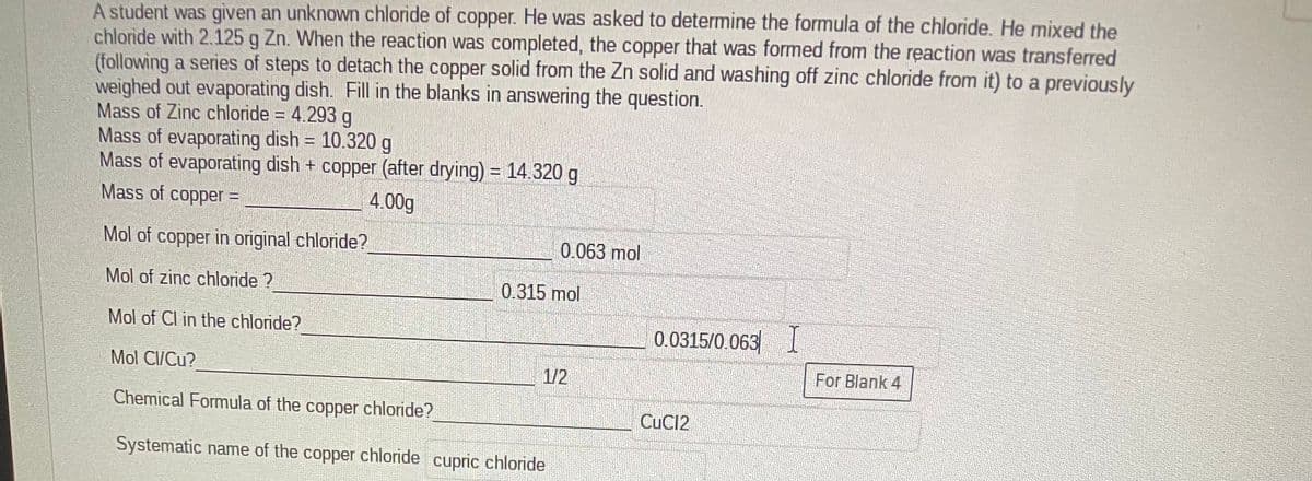 A student was given an unknown chloride of copper. He was asked to determine the formula of the chloride. He mixed the
chloride with 2.125 g Zn. When the reaction was completed, the copper that was formed from the reaction was transferred
(following a series of steps to detach the copper solid from the Zn solid and washing off zinc chloride from it) to a previously
weighed out evaporating dish. Fill in the blanks in answering the question.
Mass of Zinc chloride = 4.293 g
Mass of evaporating dish = 10.320 g
Mass of evaporating dish + copper (after drying) = 14.320 g
END
Mass of copper =
4.00g
!!
Mol of copper in original chloride?
0.063 mol
Mol of zinc chloride ?
0.315 mol
Mol of Cl in the chloride?
0.0315/0.063
Mol CI/Cu?
1/2
For Blank 4
Chemical Formula of the copper chloride?
CUC12
Systematic name of the copper chloride cupric chloride
