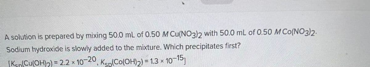 A solution is prepared by mixing 50.0 mL of 0.50 M Cu(NO3)2 with 50.0 mL of 0.50 M Co(NO3)2.
Sodium hydroxide is slowly added to the mixture. Which precipitates first?
[Ksp (Cu(OH)₂) = 2.2 x 10-20, Ksp(Co(OH)2) = 1.3 × 10-15]