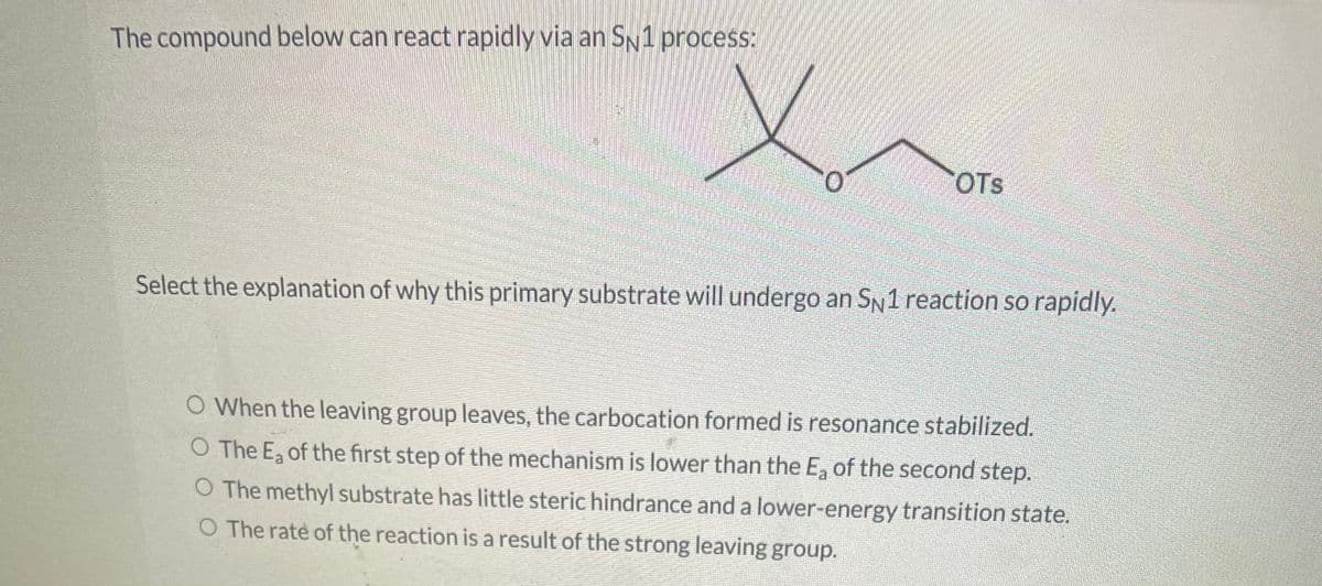 The compound below can react rapidly via an SN1 process:
OTS
Select the explanation of why this primary substrate will undergo an SN1 reaction so rapidly.
O When the leaving group leaves, the carbocation formed is resonance stabilized.
O The Ea of the first step of the mechanism is lower than the E₂ of the second step.
O The methyl substrate has little steric hindrance and a lower-energy transition state.
O The rate of the reaction is a result of the strong leaving group.