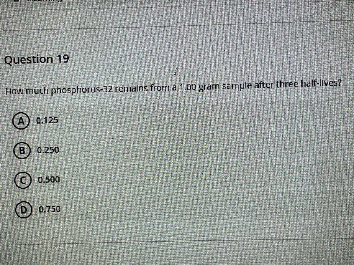 Question 19
How much phosphorus-32 remalns from a 1.00 gram sample after three half-lives?
A) 0.125
B) 0.250
(C) 0.500
D) 0.750
