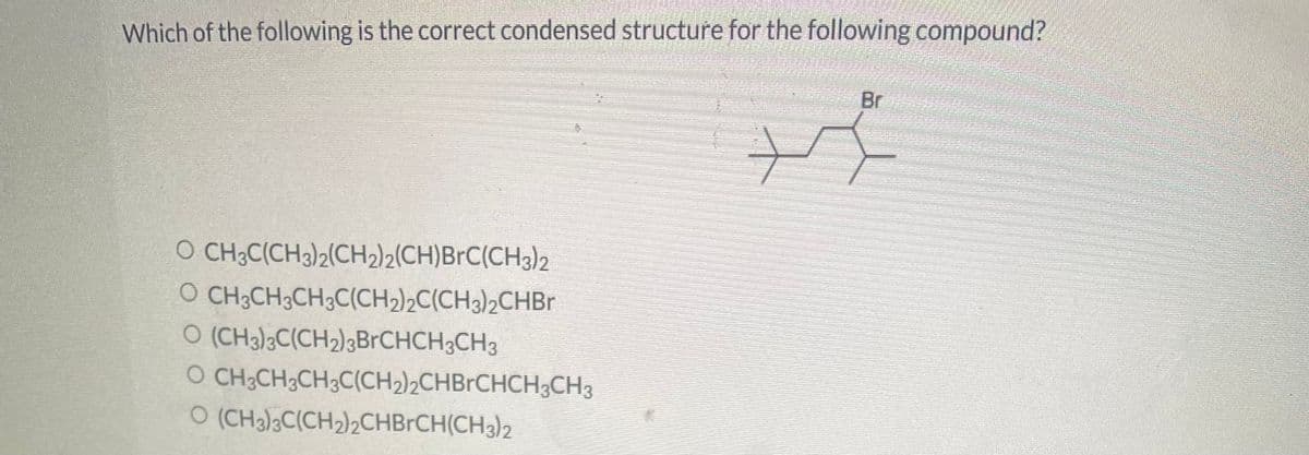 Which of the following is the correct condensed structure for the following compound?
O CH3C(CH3)2(CH2)2(CH)BrC(CH3)2
O CH3CH3CH3C(CH₂)2C(CH3)2CHBr
O (CH3)3C(CH₂)3BrCHCH³CH3
O
CH3CH₂CH3C(CH₂)₂CHBrCHCH3CH³
O (CH3)3C(CH₂)₂CHBrCH(CH3)2