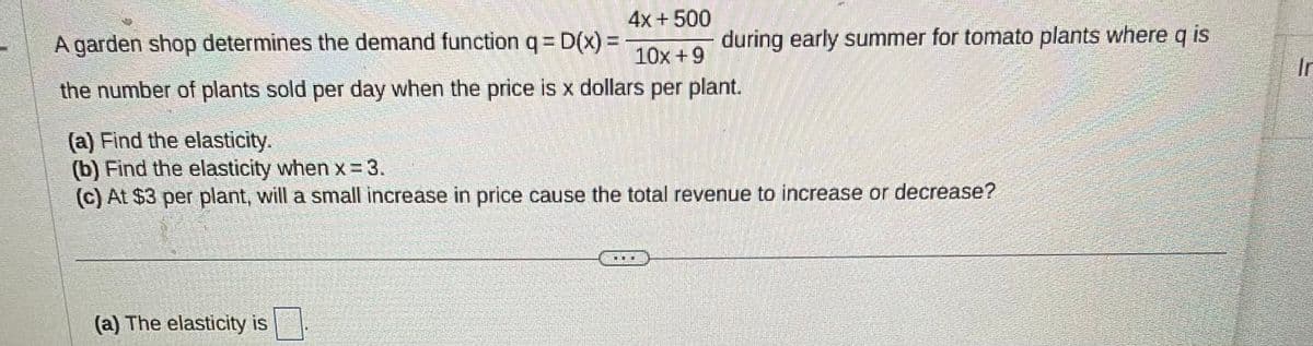 4x + 500
10x +9
the number of plants sold per day when the price is x dollars per plant.
A garden shop determines the demand function q = D(x) =
(a) Find the elasticity.
(b) Find the elasticity when x=3.
(c) At $3 per plant, will a small increase in price cause the total revenue to increase or decrease?
(a) The elasticity is
during early summer for tomato plants where q is
M
Ir