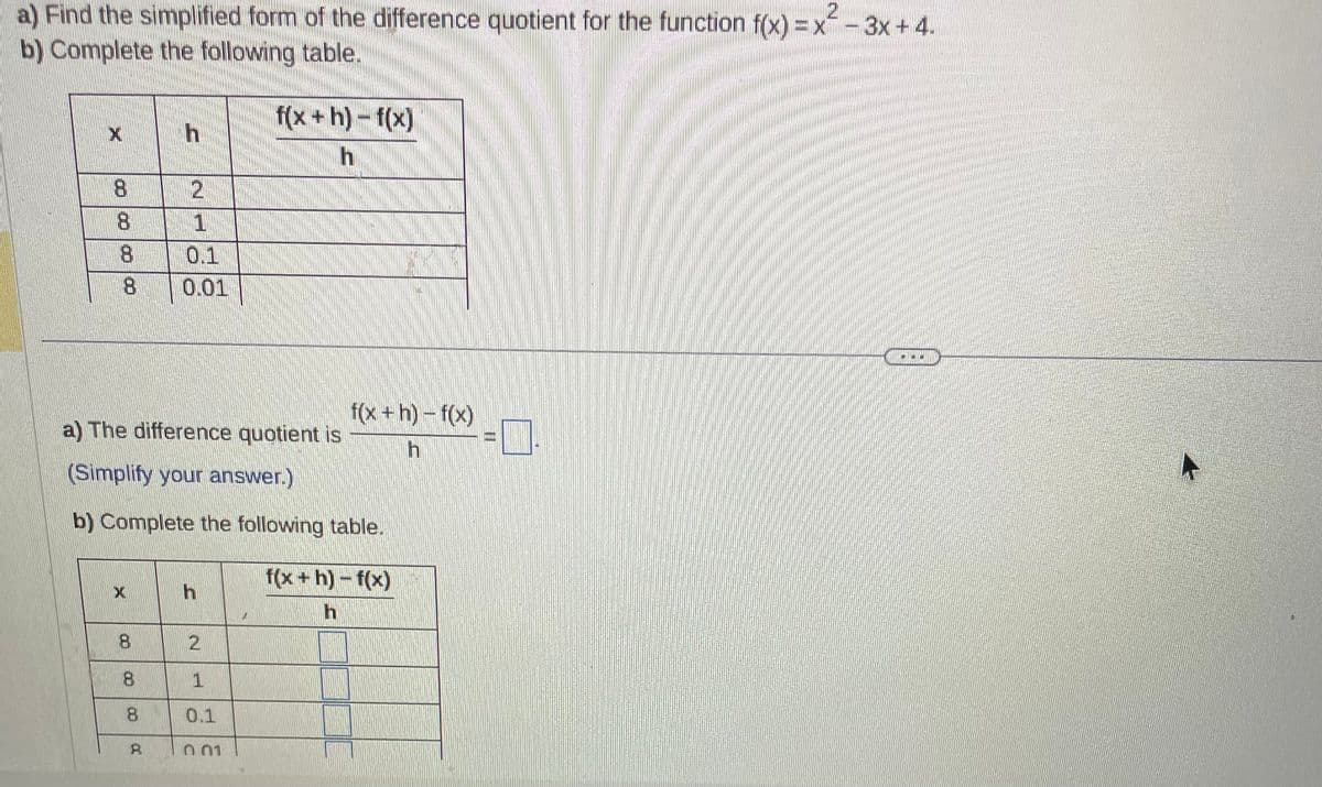 a) Find the simplified form of the difference quotient for the function f(x)=x²-3x+4.
b) Complete the following table.
X
8
8
8
X
8
8
2
a) The difference quotient is
(Simplify your answer.)
b) Complete the following table.
8
0.1
0.01
h
2
f(x +h)-f(x)
h
1
0.1
n 01
f(x+h)- f(x)
h
f(x+h)-f(x)
h