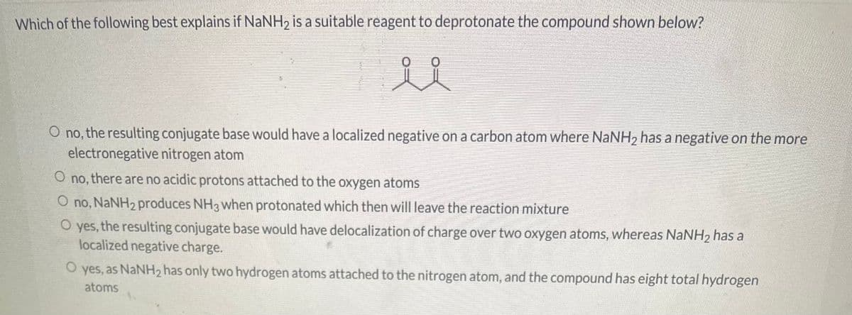 Which of the following best explains if NaNH₂ is a suitable reagent to deprotonate the compound shown below?
0
0
ůl
O no, the resulting conjugate base would have a localized negative on a carbon atom where NaNH₂ has a negative on the more
electronegative nitrogen atom
O
no, there are no acidic protons attached to the oxygen atoms
O no, NaNH₂ produces NH3 when protonated which then will leave the reaction mixture
O yes, the resulting conjugate base would have delocalization of charge over two oxygen atoms, whereas NaNH₂ has a
localized negative charge.
O yes, as NaNH₂ has only two hydrogen atoms attached to the nitrogen atom, and the compound has eight total hydrogen
atoms