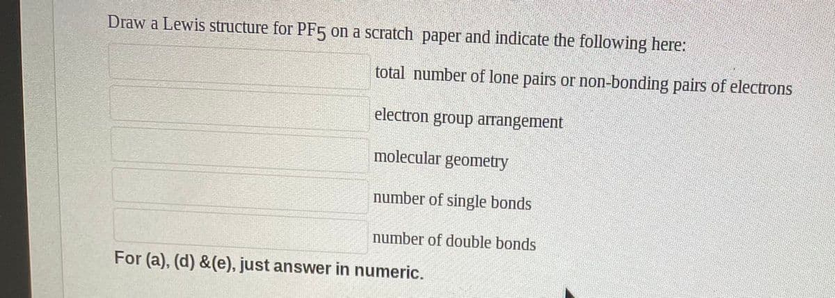 Draw a Lewis structure for PF5 on a scratch paper and indicate the following here:
total number of lone pairs or non-bonding pairs of electrons
electron group arrangement
molecular geometry
number of single bonds
number of double bonds
For (a), (d) &(e), just answer in numeric.
