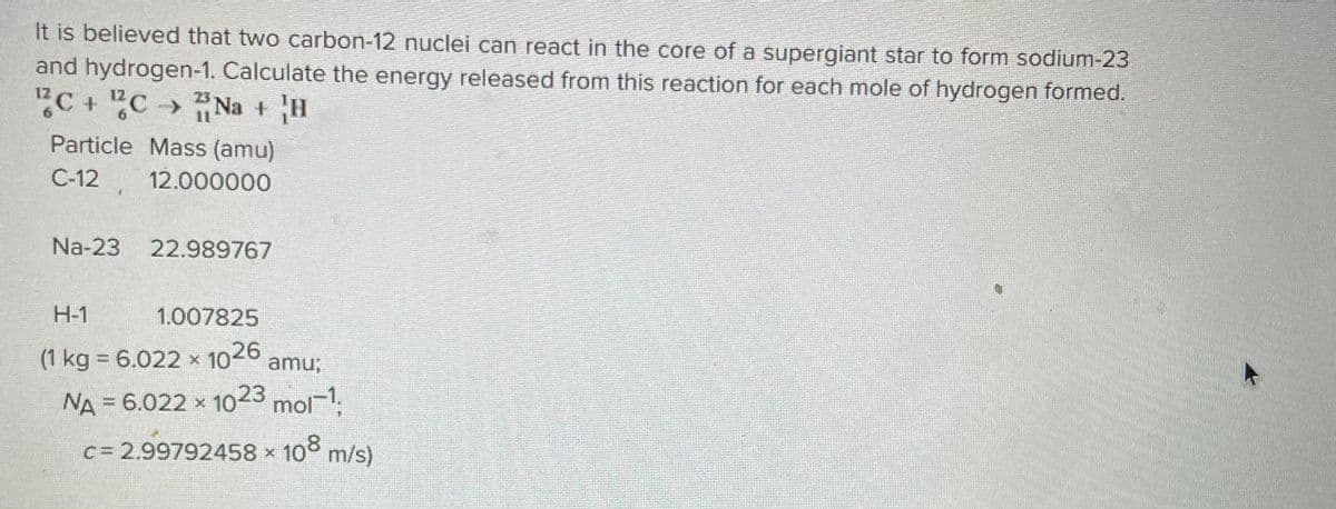 It is believed that two carbon-12 nuclei can react in the core of a supergiant star to form sodium-23
and hydrogen-1. Calculate the energy released from this reaction for each mole of hydrogen formed.
2C+C ⇒ Na + H
11
Particle Mass (amu)
C-12.
12.000000
Na-23 22.989767
H-1
1.007825
(1 kg = 6.022 x 1026 amu;
NA = 6.022 x 1023 mol-1,
C = 2.99792458 × 108 m/s)