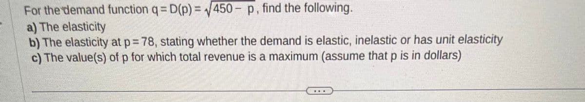For the demand function q = D(p)=√450- p, find the following.
a) The elasticity
b) The elasticity at p= 78, stating whether the demand is elastic, inelastic or has unit elasticity
c) The value(s) of p for which total revenue is a maximum (assume that p is in dollars)