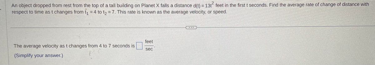 An object dropped from rest from the top of a tall building on Planet X falls a distance d(t) = 13t² feet in the first t seconds. Find the average rate of change of distance with
respect to time as t changes from t₁ = 4 to t₂ = 7. This rate is known as the average velocity, or speed.
The average velocity as t changes from 4 to 7 seconds is
(Simplify your answer.)
feet
sec
THIE