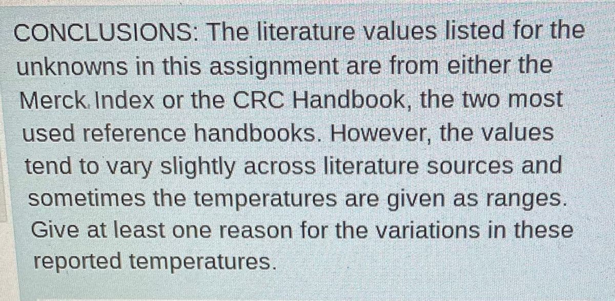 CONCLUSIONS: The literature values listed for the
unknowns in this assignment are from either the
Merck Index or the CRC Handbook, the two most
used reference handbooks. However, the values
tend to vary slightly across literature sources and
sometimes the temperatures are given as ranges.
Give at least one reason for the variations in these
reported temperatures.