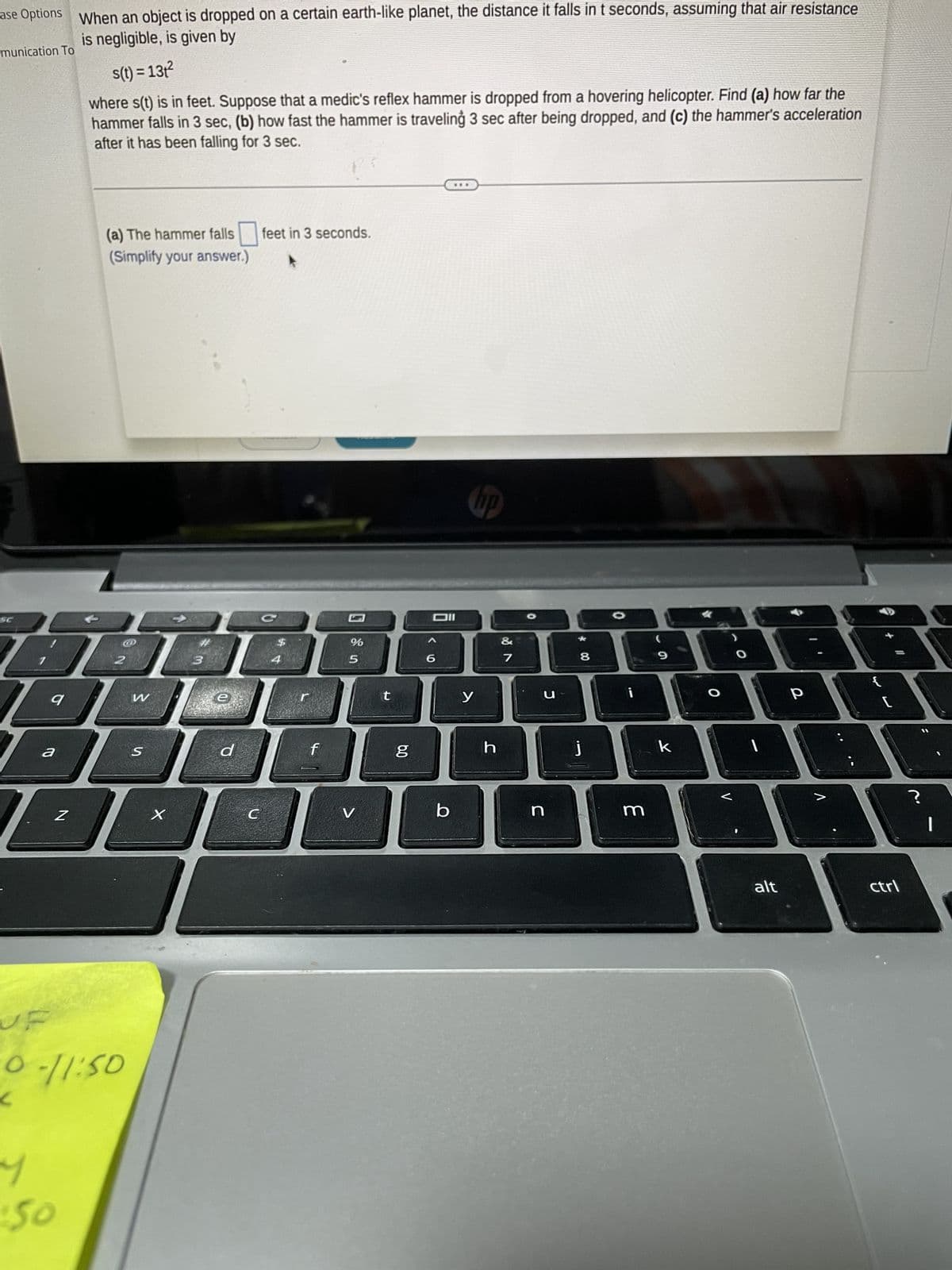 ase Options When an object is dropped on a certain earth-like planet, the distance it falls in t seconds, assuming that air resistance
is negligible, is given by
munication To
a
DBF
D
9
s(t) = 13t²
where s(t) is in feet. Suppose that a medic's reflex hammer is dropped from a hovering helicopter. Find (a) how far the
hammer falls in 3 sec, (b) how fast the hammer is traveling 3 sec after being dropped, and (c) the hammer's acceleration
after it has been falling for 3 sec.
N
។
50
(a) The hammer falls feet in 3 seconds.
(Simplify your answer.)
0-11:50
W
S
X
3
e
d
C
f
%
5
V
t
6.0
g
Oll
6
b
y
h
&
7
C
n
8
j
i
m
9
k
O
O
1
alt
P
V
ctrl
?
|