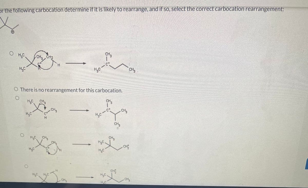 or the following carbocation determine if it is likely to rearrange, and if so, select the correct carbocation rearrangement:
о ЊС
Н.С
O
CH₂ CH₂
O There is no rearrangement for this carbocation.
О
HỌC CH
НС
H₂C
сх-сно
H
HỌC CH
X
_CH2
HỌC HỌC
y J
Н
CH₂
зорил
CH₂
НС-
-
H.C
H.C
CH 3
-C+
Н.С
ЊС
CH₂
CH₂
CH
CH₂
CH
CH₂
CH₂