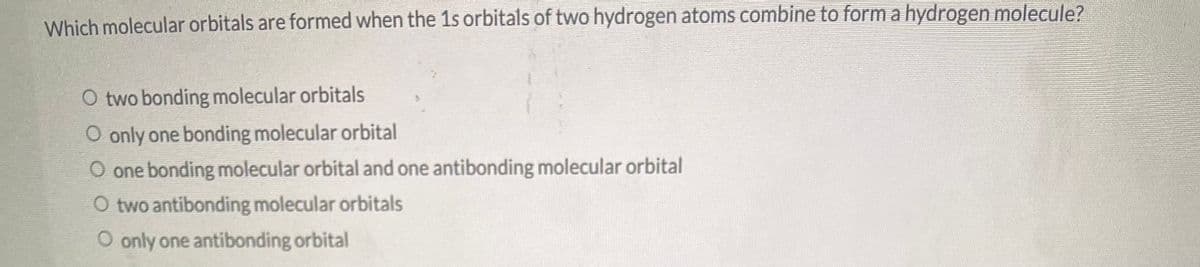 Which molecular orbitals are formed when the 1s orbitals of two hydrogen atoms combine to form a hydrogen molecule?
O two bonding molecular orbitals
O only one bonding molecular orbital
O one bonding molecular orbital and one antibonding molecular orbital
O two antibonding molecular orbitals
O only one antibonding orbital