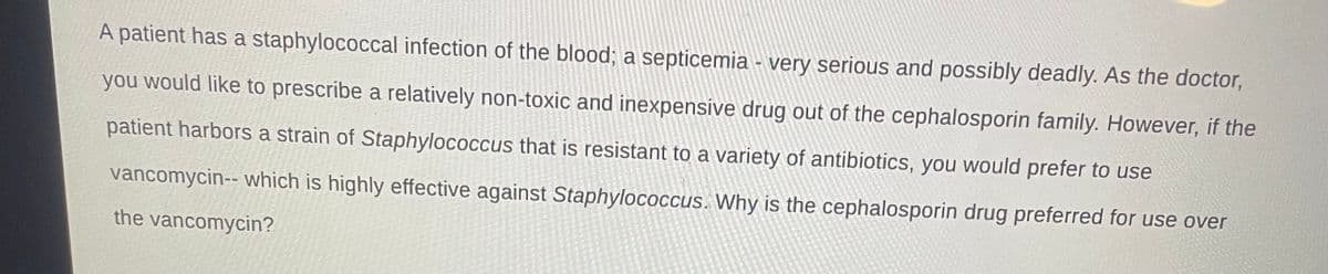 A patient has a staphylococcal infection of the blood; a septicemia - very serious and possibly deadly. As the doctor,
you would like to prescribe a relatively non-toxic and inexpensive drug out of the cephalosporin family. However, if the
patient harbors a strain of Staphylococcus that is resistant to a variety of antibiotics, you would prefer to use
vancomycin-- which is highly effective against Staphylococcus. Why is the cephalosporin drug preferred for use over
the vancomycin?