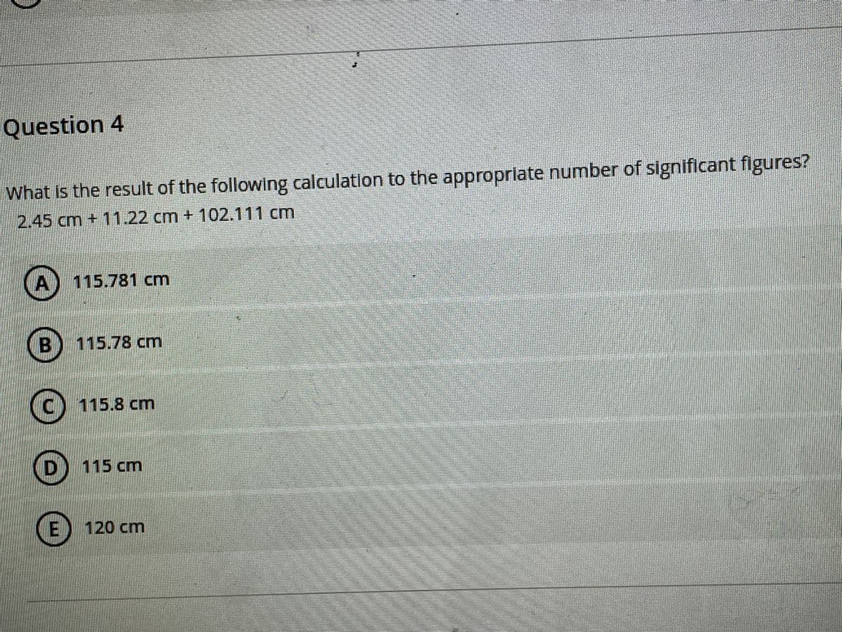 Question 4
What Is the result of the following calculation to the approprilate number of significant figures?
2.45 cm + 11.22 cm + 102.111 cm
(A) 115.781 cm
115.78 cm
C) 115.8 cm
D) 115 cm
E) 120 cm

