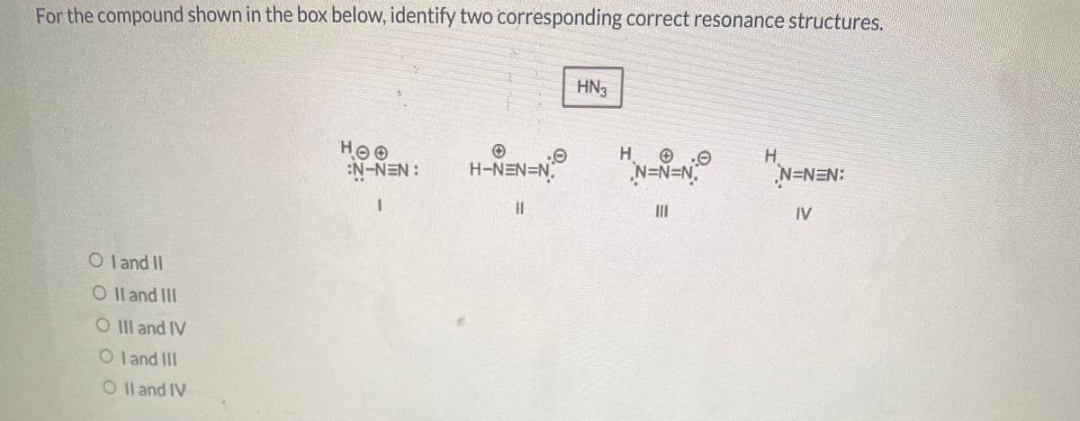 For the compound shown in the box below, identify two corresponding correct resonance structures.
OI and II
O II and III
O III and IV
Oland III
O II and IV
HOO
:N-NEN:
H¬N=N=N.
11
HN₁
H
N=N=N₁
|||
N=NEN:
IV