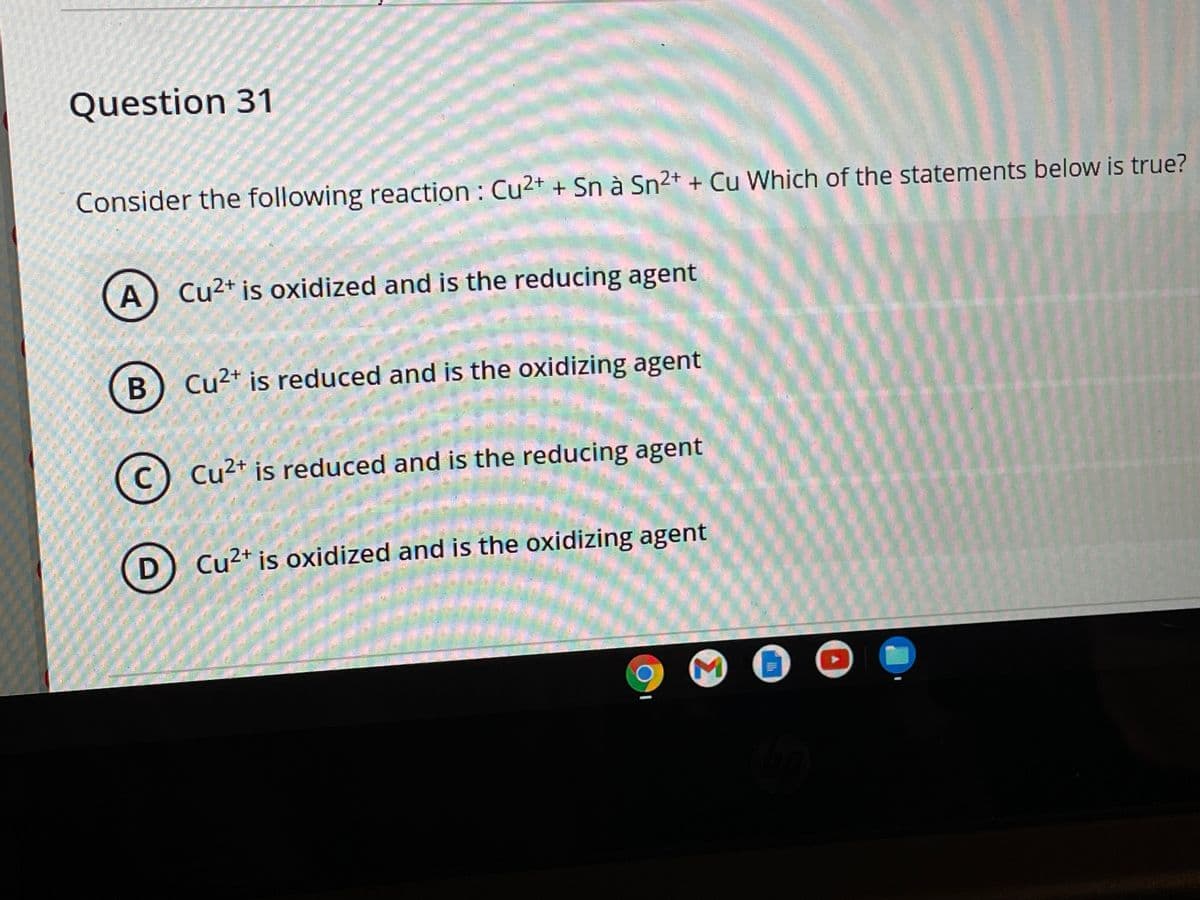 Question 31
Consider the following reaction : Cu2+ + Sn à Sn²+ + Cu Which of the statements below is true?
A) Cu2+ is oxidized and is the reducing agent
Cu²+ is reduced and is the oxidizing agent
Cu²+ is reduced and is the reducing agent
D) Cu2* is oxidized and is the oxidizing agent
